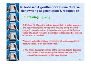 5. Training .. (cont’d)
S. ElS. El--Dabi [Dabi [33,, 99] used to extract sequentially a set of features] used to extract sequentially a set of features
and accumulating the values while moving along the wordand accumulating the values while moving along the word
image (column by column) then checked against the featureimage (column by column) then checked against the feature
space of a given font until a character is recognized or the endspace of a given font until a character is recognized or the end
RuleRule--based Algorithm for Onbased Algorithm for On--line Cursiveline Cursive
Handwriting segmentation & recognitionHandwriting segmentation & recognition
٨٣
space of a given font until a character is recognized or the endspace of a given font until a character is recognized or the end
of the word is reached.of the word is reached.
We need to build a registry comprising all skeleton patternsWe need to build a registry comprising all skeleton patterns
(feature space) of all pattern shapes.(feature space) of all pattern shapes.
We made transcription files of the training data to describeWe made transcription files of the training data to describe
the content of each training file. These files stand forthe content of each training file. These files stand for
manual segmentation of the word strokesmanual segmentation of the word strokes
 