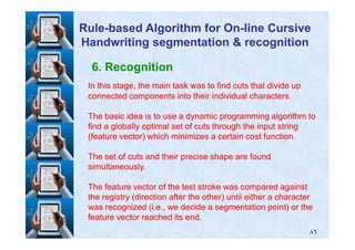 6. Recognition
In this stage, the main task was to find cuts that divide upIn this stage, the main task was to find cuts that divide up
connected components into their individual characters.connected components into their individual characters.
The basic idea is to use a dynamic programming algorithm toThe basic idea is to use a dynamic programming algorithm to
find a globally optimal set of cuts through the input stringfind a globally optimal set of cuts through the input string
RuleRule--based Algorithm for Onbased Algorithm for On--line Cursiveline Cursive
Handwriting segmentation & recognitionHandwriting segmentation & recognition
٨٦
find a globally optimal set of cuts through the input stringfind a globally optimal set of cuts through the input string
(feature vector) which minimizes a certain cost function.(feature vector) which minimizes a certain cost function.
The set of cuts and their precise shape are foundThe set of cuts and their precise shape are found
simultaneously.simultaneously.
The feature vector of the test stroke was compared againstThe feature vector of the test stroke was compared against
the registry (direction after the other) until either a characterthe registry (direction after the other) until either a character
was recognized (i.e., we decide a segmentation point) or thewas recognized (i.e., we decide a segmentation point) or the
feature vector reached its end.feature vector reached its end.
 