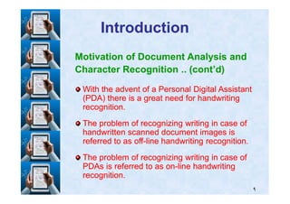 IntroductionIntroduction
Motivation of Document Analysis and
Character Recognition .. (cont’d)
With the advent of a Personal Digital AssistantWith the advent of a Personal Digital Assistant
(PDA) there is a great need for handwriting(PDA) there is a great need for handwriting
٩
(PDA) there is a great need for handwriting(PDA) there is a great need for handwriting
recognition.recognition.
The problem of recognizing writing in case ofThe problem of recognizing writing in case of
handwritten scanned document images ishandwritten scanned document images is
referred to as offreferred to as off--line handwriting recognition.line handwriting recognition.
The problem of recognizing writing in case ofThe problem of recognizing writing in case of
PDAs is referred to as onPDAs is referred to as on--line handwritingline handwriting
recognition.recognition.
 
