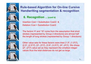 6. Recognition .. (cont’d)
Insertion Cost = Substitution Cost/Insertion Cost = Substitution Cost/22 &&
Deletion Cost = Substitution Cost/Deletion Cost = Substitution Cost/22
The factors 'The factors '44' and '' and '1616' come from the assumption that short' come from the assumption that short
RuleRule--based Algorithm for Onbased Algorithm for On--line Cursiveline Cursive
Handwriting segmentation & recognitionHandwriting segmentation & recognition
٩٠
The factors 'The factors '44' and '' and '1616' come from the assumption that short' come from the assumption that short
strokes (represented by Groupstrokes (represented by Group 22 directions) are almost halfdirections) are almost half
the length of long strokes (represented by Groupthe length of long strokes (represented by Group 11 directions)directions)
Other value sets for these factors were tried {Other value sets for these factors were tried {11..5522, (, (11..5522))22},},
{{22..5522, (, (22..5522))22}, {}, {3322, (, (3322))22}, {}, {33..5522, (, (33..5522))22}, {}, {4422, (, (4422))22}. We chose}. We chose
{{2222, (, (2222))22} value set as they represent the smallest integer} value set as they represent the smallest integer
values thus the total distances do not get so large.values thus the total distances do not get so large.
 