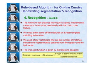 6. Recognition .. (cont’d)
The minimumThe minimum--editedit--distance technique is a good mathematicaldistance technique is a good mathematical
measure but cannot be used solely with the chain codemeasure but cannot be used solely with the chain code
feature.feature.
We need either some offWe need either some off--line features or at least templateline features or at least template
RuleRule--based Algorithm for Onbased Algorithm for On--line Cursiveline Cursive
Handwriting segmentation & recognitionHandwriting segmentation & recognition
٩١
We need either some offWe need either some off--line features or at least templateline features or at least template
matching information.matching information.
We usedWe used string matchingstring matching to find out the number of matchesto find out the number of matches
between the representative patterns from the registry and thebetween the representative patterns from the registry and the
test vector.test vector.
The final cost function is given by the following equation:The final cost function is given by the following equation:
matchesofNumber
patterntiverepresentaofLength
distance-edit-minimumDistance ×=
 