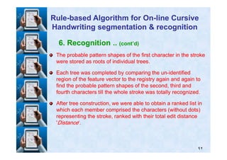 6. Recognition .. (cont’d)
The probable pattern shapes of the first character in the strokeThe probable pattern shapes of the first character in the stroke
were stored as roots of individual trees.were stored as roots of individual trees.
Each tree was completed by comparing the unEach tree was completed by comparing the un--identifiedidentified
region of the feature vector to the registry again and again toregion of the feature vector to the registry again and again to
RuleRule--based Algorithm for Onbased Algorithm for On--line Cursiveline Cursive
Handwriting segmentation & recognitionHandwriting segmentation & recognition
٩٢
region of the feature vector to the registry again and again toregion of the feature vector to the registry again and again to
find the probable pattern shapes of the second, third andfind the probable pattern shapes of the second, third and
fourth characters till the whole stroke was totally recognized.fourth characters till the whole stroke was totally recognized.
After tree construction, we were able to obtain a ranked list inAfter tree construction, we were able to obtain a ranked list in
which each member comprised the characters (without dots)which each member comprised the characters (without dots)
representing the stroke, ranked with their total edit distancerepresenting the stroke, ranked with their total edit distance
''DistanceDistance‘.‘.
 