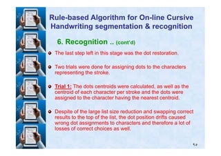 6. Recognition .. (cont’d)
The last step left in this stage was the dot restoration.The last step left in this stage was the dot restoration.
Two trials were done for assigning dots to the charactersTwo trials were done for assigning dots to the characters
representing the stroke.representing the stroke.
RuleRule--based Algorithm for Onbased Algorithm for On--line Cursiveline Cursive
Handwriting segmentation & recognitionHandwriting segmentation & recognition
٩٥
TrialTrial 11:: The dots centroids were calculated, as well as theThe dots centroids were calculated, as well as the
centroid of each character per stroke and the dots werecentroid of each character per stroke and the dots were
assigned to the character having the nearest centroid.assigned to the character having the nearest centroid.
Despite of the large list size reduction and swapping correctDespite of the large list size reduction and swapping correct
results to the top of the list, the dot position drifts causedresults to the top of the list, the dot position drifts caused
wrong dot assignments to characters and therefore a lot ofwrong dot assignments to characters and therefore a lot of
losses of correct choices as well.losses of correct choices as well.
 