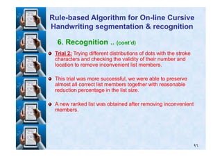 6. Recognition .. (cont’d)
TrialTrial 22:: Trying different distributions of dots with the strokeTrying different distributions of dots with the stroke
characters and checking the validity of their number andcharacters and checking the validity of their number and
location to remove inconvenient list members.location to remove inconvenient list members.
This trial was more successful, we were able to preserveThis trial was more successful, we were able to preserve
RuleRule--based Algorithm for Onbased Algorithm for On--line Cursiveline Cursive
Handwriting segmentation & recognitionHandwriting segmentation & recognition
٩٦
This trial was more successful, we were able to preserveThis trial was more successful, we were able to preserve
almost all correct list members together with reasonablealmost all correct list members together with reasonable
reduction percentage in the list size.reduction percentage in the list size.
A new ranked list was obtained after removing inconvenientA new ranked list was obtained after removing inconvenient
members.members.
 