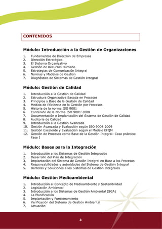CONTENIDOS


Módulo: Introducción a la Gestión de Organizaciones
1.    Fundamentos de Dirección de Empresas
2.    Dirección Estratégica
3.    El Sistema Organizativo
4.    Gestión de Recursos Humano
5.    Estrategias de Comunicación Integral
6.    Normas y Modelos de Gestión
7.    Diagnóstico de Sistemas de Gestión Integral


Módulo: Gestión de Calidad
1.    Introducción a la Gestión de Calidad
2.    Estructura Organizativa Basada en Procesos
3.    Principios y Base de la Gestión de Calidad
4.    Medida de Eficiencia en la Gestión por Procesos
5.    Historia de la norma ISO 9001
6.    Contenido de la Norma ISO 9001:2008
7.    Documentación e Implantación del Sistema de Gestión de Calidad
8.    Auditoría de Calidad
9.    Introducción a la Gestión Avanzada
10.   Gestión Avanzada y Evaluación según ISO 9004:2009
11.   Gestión Excelente y Evaluación según el Modelo EFQM
12.   Gestión de Procesos como Base de la Gestión Integral: Caso práctico:
      Fase I


Módulo: Bases para la Integración
1.    Introducción a los Sistemas de Gestión Integrados
2.    Desarrollo del Plan de Integración
3.    Implantación del Sistema de Gestión Integral en Base a los Procesos
4.    Responsabilidades y autoridades del Sistema de Gestión Integral
5.    Barreras y Soluciones a los Sistemas de Gestión Integrales


Módulo: Gestión Medioambiental
1.    Introducción al Concepto de Medioambiente y Sostenibilidad
2.    Legislación Ambiental
3.    Introducción a los Sistemas de Gestión Ambiental (SGA)
4.    La Planificación
5.    Implantación y Funcionamiento
6.    Verificación del Sistema de Gestión Ambiental
7.    Actuación



                                     3
 