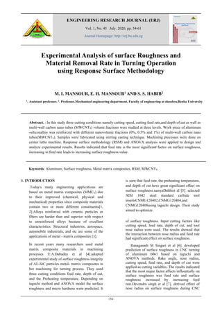 ENGINEERING RESEARCH JOURNAL (ERJ)
Vol. 1, No. 45 July. 2020, pp. 54-61
Journal Homepage: http://erj.bu.edu.eg
-54-
Experimental Analysis of surface Roughness and
Material Removal Rate in Turning Operation
using Response Surface Methodology
M. I. MANSOUR, E. H. MANSOUR1 AND S. S. HABIB2
1
. Assistant professor, 2
. Professor,Mechanical engineering department, Faculty of engineering at shoubra,Benha University
Abstract. : In this study three cutting conditions namely cutting speed, cutting feed rate,and depth of cut as well as
multi-wall carbon nano tubes (MWCNTS) volume fractions were studied at three levels. Work piece of aluminum
‫ــ‬siliconalloy was reinforced with different nanovolume fractions (0%, 0.5% and 1%) of multi-wall carbon nano
tubes(MWCNTS). Samples were fabricated using stirring casting technique. Machining processes were done on
center lathe machine. Response surface methodology (RSM) and ANOVA analysis were applied to design and
analyze experimental results. Results indicated that feed rate is the most significant factor on surface roughness,
increasing in feed rate leads to increasing surface roughness value.
Keywords: Aluminum, Surface roughness, Metal matrix composites, RSM, MWCNTS.
1. INTRODUCTION
Today's many engineering applications are
based on metal matrix composites (MMCS) due
to their improved (chemical, physical and
mechanical) properties since composite materials
contain two or more different constituents[1,
2].Alloys reinforced with ceramic particles or
fibers are harder than and superior with respect
to unreinforced alloys because of excellent
characteristics. Structural industries, aerospace,
automobile industrials, and etc are some of the
applications of metal - matrix composites [3].
In recent years many researchers used metal
matrix composite materials in machining
processes U.A.Dabadea et al [4].adopted
experimental study of surface roughness integrity
of AL-SiC particles metal- matrix composites in
hot machining for turning process. They used
three cutting conditions feed rate, depth of cut,
and the Preheating temperature. Depending on
taguchi method and ANOVA model the surface
roughness and micro hardness were predicted. It
is seen that feed rate, the preheating temperature,
and depth of cut have great significant effect on
surface roughness.samyaDahbiet al [5]. selected
AISI 1042 steel standard carbide tool
insertsCNMG120402,CNMG120404,and
CNMG120408using taguchi design. Their study
aimed to optimize
of surface roughness. Input cutting factors like
cutting speed, feed rate, depth of cut, and tool
nose radius were used. The results showed that
the interaction between nose radius and feed rate
had significant effect on surface roughness.
Ranaganath M Singari et al [6]. developed
prediction of surface roughness in CNC turning
of aluminum 6061 based on taguchi and
ANOVA methods. Rake angle, nose radius,
cutting speed, feed rate, and depth of cut were
applied as cutting variables. The results indicated
that the most major factor affects influentially on
surface roughness was feed rate and surface
roughness increased by increasing feed
rate.Devendra singh et al [7]. derived effect of
nose radius on surface roughness during CNC
 
