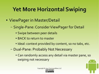 Yet More Horizontal Swiping
●

ViewPager in Master/Detail
–

Single-Pane: Consider ViewPager for Detail
●
●

BACK to return to master

●

–

Swipe between peer details
Ideal: context provided by content, so no tabs, etc.

Dual-Pane: Probably Not Necessary
●

Can randomly access any detail via master pane, so
swiping not necessary
Copyright © 2013 CommonsWare, LLC

 