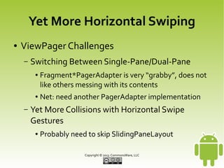 Yet More Horizontal Swiping
●

ViewPager Challenges
–

Switching Between Single-Pane/Dual-Pane
●

●

–

Fragment*PagerAdapter is very “grabby”, does not
like others messing with its contents
Net: need another PagerAdapter implementation

Yet More Collisions with Horizontal Swipe
Gestures
●

Probably need to skip SlidingPaneLayout
Copyright © 2013 CommonsWare, LLC

 