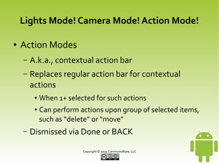 Lights Mode! Camera Mode! Action Mode!
●

Action Modes
–

A.k.a., contextual action bar

–

Replaces regular action bar for contextual
actions
●
●

–

When 1+ selected for such actions
Can perform actions upon group of selected items,
such as “delete” or “move”

Dismissed via Done or BACK
Copyright © 2013 CommonsWare, LLC

 
