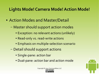 Lights Mode! Camera Mode! Action Mode!
●

Action Modes and Master/Detail
–

Master should support action modes
●
●

Read-only vs. read-write actions

●

–

Exception: no relevant actions (unlikely)
Emphasis on multiple-selection scenario

Detail should support actions
●

Single-pane: action bar

●

Dual-pane: action bar and action mode
Copyright © 2013 CommonsWare, LLC

 