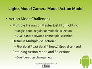 Lights Mode! Camera Mode! Action Mode!
●

Action Mode Challenges
–

Multiple Flavors of Master List Highlighting
●
●

–

Single-pane: regular or multiple-selection
Dual-pane: activated or multiple-selection

Detail in Multiple-Selection?
●

–

First detail? Last detail? Empty? Special content?

Retaining Action Mode and Selections
●

Configuration changes, etc.
Copyright © 2013 CommonsWare, LLC

 