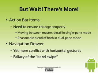 But Wait! There's More!
●

Action Bar Items
–

Need to ensure change properly
●
●

●

Moving between master, detail in single-pane mode
Reasonable blend of both in dual-pane mode

Navigation Drawer
–

Yet more conflict with horizontal gestures

–

Fallacy of the “bezel swipe”
Copyright © 2013 CommonsWare, LLC

 