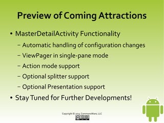 CWAC-MasterDetail
●

Library Usage
–

Subclass MasterDetailActivity

–

Override buildMasterDetailHelper(),
returning instance of own subclass of
MasterDetailHelper

–

Override buildPagerAdapter() and
buildModelCollection() in
MasterDetailHelper

–

Beer!

Copyright © 2013 CommonsWare, LLC

 