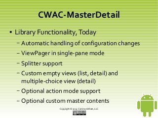 CWAC-MasterDetail
●

Library Functionality, Today
–

Automatic handling of configuration changes

–

ViewPager in single-pane mode

–

Splitter support

–

Custom empty views (list, detail) and
multiple-choice view (detail)

–

Optional action mode support

–

Optional custom master contents
Copyright © 2013 CommonsWare, LLC

 