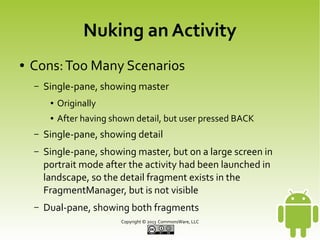 Nuking an Activity
●

Cons: Too Many Scenarios
–

Do we have a master fragment in the FragmentManager?
●

–

If yes, is it visible? Should it be?

Do we have a detail fragment in the FragmentManager?
●

If yes, is it visible? Should it be?

–

What happens when the user presses BACK?

–

What happens if we rotate the screen and change
strategies?

Copyright © 2013 CommonsWare, LLC

 