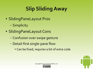 Slip Sliding Away
●

SlidingPaneLayout Pros
–

●

Simplicity

SlidingPaneLayout Cons
–

Confusion over swipe gesture

–

Detail-first single-pane flow
●

Can be fixed, requires a bit of extra code

Copyright © 2013 CommonsWare, LLC

 