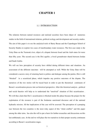 CHAPTER 1



                                      1.1 INTRODUCTION



The relations between natural resources and national securities have been object of numerous

studies in the field of international relations, political ecology and development and security studies.

The aim of this paper is to use the analytical tools of Barry Buzan and the Copenhagen School of

Security Studies to explore two cases of transboundary water resources. The first case study is the

Unity Dam on the Yarmouk river, object of a dispute between Israel and the Arab states for more

than fifty years. The second case is the Disi aquifer, a fossil groundwater shared between Jordan

and Saudi Arabia.

We will see how perception of security have shifted during different times and situations. An

assessment of the different outcomes will be attempted as well. While the Unity Dam will be

considered a success story of returning back to politics and dialogue among the parties, Disi is still

“blocked”    in a securitized phase, which impedes any positive outcomes of the dispute. The

narratives of the two stories will be traced back in order to put the theoretical continuum of

Buzan’s securitisation process into an historical perspective. After this historical analysis , political

and social theories will help us to understand the “unsolved” situation of Disi securitisation .

We will thus claim that Disi’s securitisation is blocked inside this phase because the project for the

exploitation of the resource is part of the Jordanian sanctioned discourse and of the national

hydraulic mission. All the implications of the case will be assessed. The perception of a pumping

race between the two countries is the most risky aspect of this “silent conflict” and this paper

among the other aims, has also the will to put a basis for further researches and discussions on this

last emblematic case. At the end we will place the two narratives in their proper security continuum

according to Buzan’s securitisation stages.

                                                   1
 