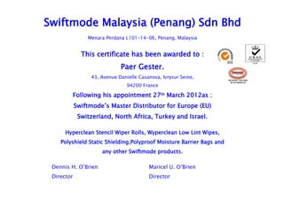 Swiftmode Malaysia (Penang) Sdn Bhd
                Menara Perdana L101-14-06, Penang. Malaysia


              This certificate has been awarded to :
                             Paer Gester.
                 43, Avenue Danielle Casanova, Ivrysur Seine,         MS ISO/IEC 17021:2006


                                94200 France
                                                                       QS 18112006CB 04




        Following his appointment 27th March 2012as :
            Swiftmode’s Master Distributor for Europe (EU)
             Switzerland, North Africa, Turkey and Israel.

      Hyperclean Stencil Wiper Rolls, Wyperclean Low Lint Wipes,
    Polyshield Static Shielding,Polyproof Moisture Barrier Bags and
                     any other Swiftmode products.

 Dennis H. O’Brien                       Maricel U. O’Brien
 Director                                Director
 