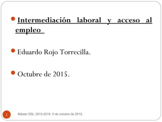 Intermediación laboral y acceso al
empleo
Eduardo Rojo Torrecilla.
Octubre de 2015.
Máster DSL 2015-2016. 5 de octubre de 2015.1
 