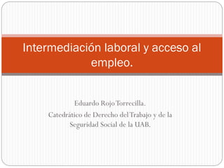 Eduardo Rojo Torrecilla. 
Catedrático de Derecho del Trabajo y de la Seguridad Social de la UAB. 
Intermediación laboral y acceso al empleo.  