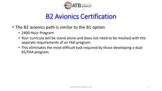 B2 Avionics Certification
• The B2 avionics path is similar to the B1 option
• 2400 Hour Program
• Your curricula will be stand-alone and does not need to be meshed with the
separate requirements of an FAA program.
• This eliminates the most difficult task required by those developing a dual
B1/FAA program.
17www.atbconsultgroup.com
 