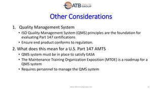 Other Considerations
1. Quality Management System
• ISO Quality Management System (QMS) principles are the foundation for
evaluating Part 147 certifications
• Ensure end product conforms to regulation.
2. What does this mean for a U.S. Part 147 AMTS
• QMS system must be in place to satisfy EASA
• The Maintenance Training Organization Exposition (MTOE) is a roadmap for a
QMS system
• Requires personnel to manage the QMS system
22www.atbconsultgroup.com
 