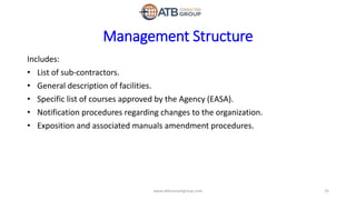 Management Structure
Includes:
• List of sub-contractors.
• General description of facilities.
• Specific list of courses approved by the Agency (EASA).
• Notification procedures regarding changes to the organization.
• Exposition and associated manuals amendment procedures.
25www.atbconsultgroup.com
 