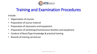 Training and Examination Procedures
Include:
• Organization of courses
• Preparation of course material
• Preparation of classrooms and equipment
• Preparation of workshops/maintenance facilities and equipment
• Conduct of Basic/Type knowledge & practical training
• Records of training carried out
26www.atbconsultgroup.com
 