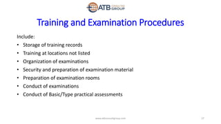 Training and Examination Procedures
Include:
• Storage of training records
• Training at locations not listed
• Organization of examinations
• Security and preparation of examination material
• Preparation of examination rooms
• Conduct of examinations
• Conduct of Basic/Type practical assessments
27www.atbconsultgroup.com
 
