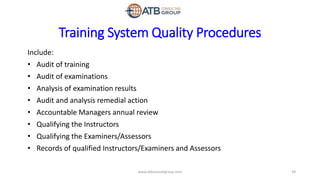 Training System Quality Procedures
Include:
• Audit of training
• Audit of examinations
• Analysis of examination results
• Audit and analysis remedial action
• Accountable Managers annual review
• Qualifying the Instructors
• Qualifying the Examiners/Assessors
• Records of qualified Instructors/Examiners and Assessors
29www.atbconsultgroup.com
 