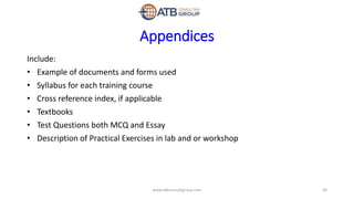 Appendices
Include:
• Example of documents and forms used
• Syllabus for each training course
• Cross reference index, if applicable
• Textbooks
• Test Questions both MCQ and Essay
• Description of Practical Exercises in lab and or workshop
30www.atbconsultgroup.com
 