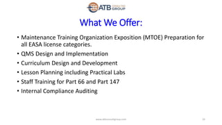 What We Offer:
• Maintenance Training Organization Exposition (MTOE) Preparation for
all EASA license categories.
• QMS Design and Implementation
• Curriculum Design and Development
• Lesson Planning including Practical Labs
• Staff Training for Part 66 and Part 147
• Internal Compliance Auditing
33www.atbconsultgroup.com
 