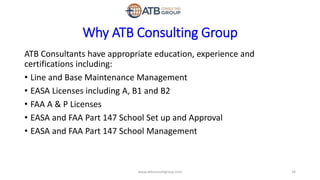 Why ATB Consulting Group
ATB Consultants have appropriate education, experience and
certifications including:
• Line and Base Maintenance Management
• EASA Licenses including A, B1 and B2
• FAA A & P Licenses
• EASA and FAA Part 147 School Set up and Approval
• EASA and FAA Part 147 School Management
34www.atbconsultgroup.com
 