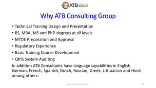 Why ATB Consulting Group
• Technical Training Design and Presentation
• BS, MBA, MS and PhD degrees at all levels
• MTOE Preparation and Approval
• Regulatory Experience
• Basic Training Course Development
• QMS System Auditing
In addition ATB Consultants have language capabilities in English,
German, French, Spanish, Dutch, Russian, Greek, Lithuanian and Hindi
among others.
35www.atbconsultgroup.com
 