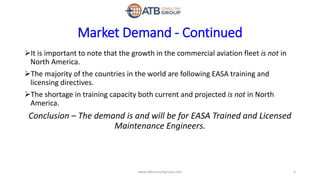 Market Demand - Continued
It is important to note that the growth in the commercial aviation fleet is not in
North America.
The majority of the countries in the world are following EASA training and
licensing directives.
The shortage in training capacity both current and projected is not in North
America.
Conclusion – The demand is and will be for EASA Trained and Licensed
Maintenance Engineers.
4www.atbconsultgroup.com
 