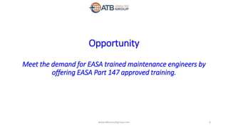 Opportunity
Meet the demand for EASA trained maintenance engineers by
offering EASA Part 147 approved training.
6www.atbconsultgroup.com
 