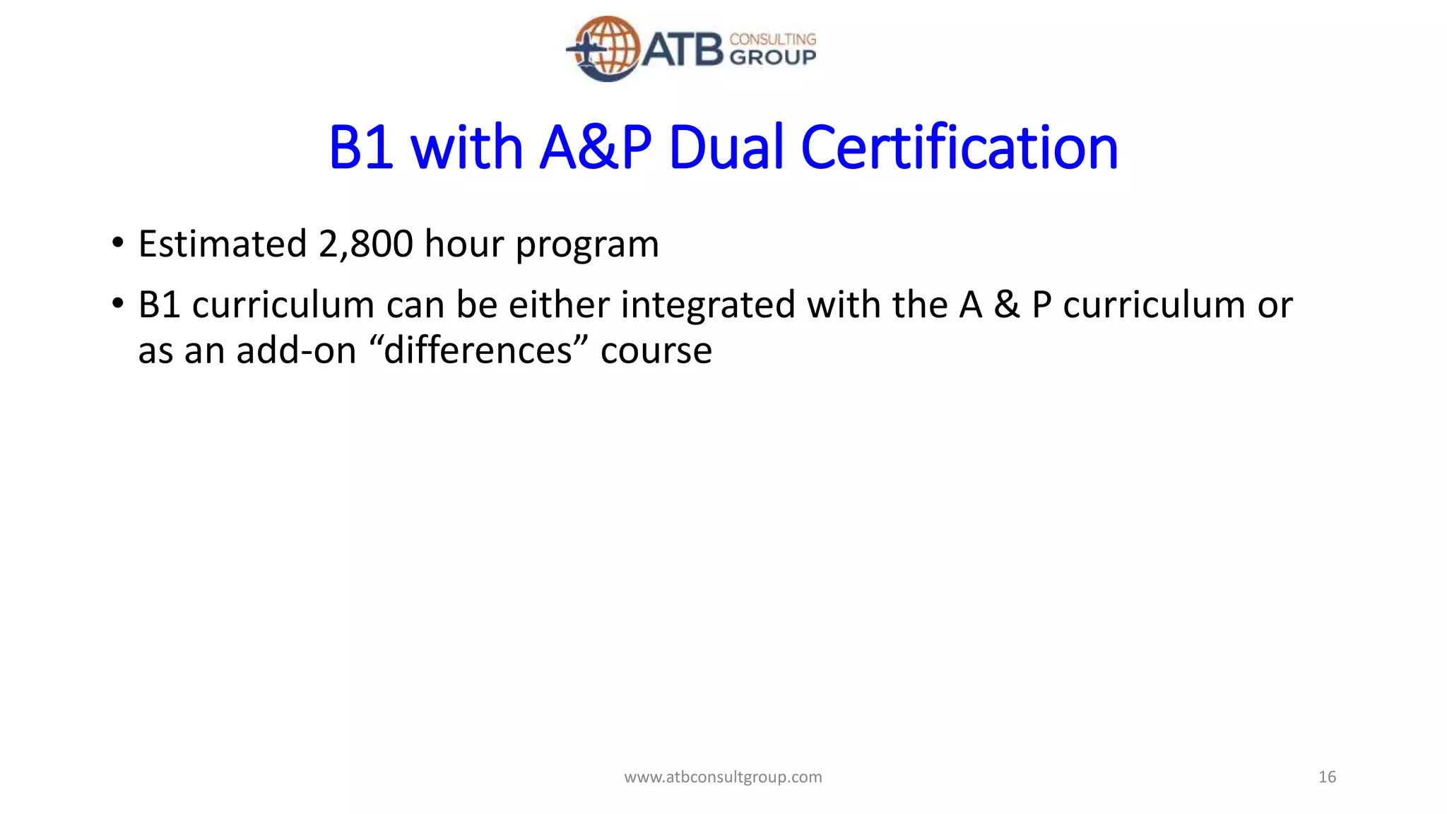 B1 with A&P Dual Certification
• Estimated 2,800 hour program
• B1 curriculum can be either integrated with the A & P curriculum or
as an add-on “differences” course
16www.atbconsultgroup.com
 