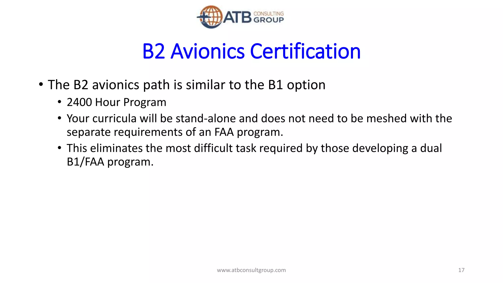 B2 Avionics Certification
• The B2 avionics path is similar to the B1 option
• 2400 Hour Program
• Your curricula will be stand-alone and does not need to be meshed with the
separate requirements of an FAA program.
• This eliminates the most difficult task required by those developing a dual
B1/FAA program.
17www.atbconsultgroup.com
 