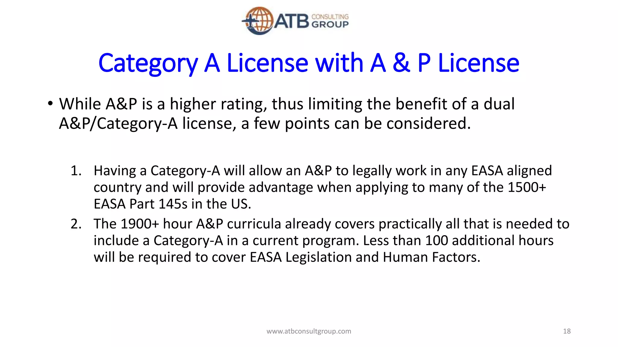 Category A License with A & P License
• While A&P is a higher rating, thus limiting the benefit of a dual
A&P/Category-A license, a few points can be considered.
1. Having a Category-A will allow an A&P to legally work in any EASA aligned
country and will provide advantage when applying to many of the 1500+
EASA Part 145s in the US.
2. The 1900+ hour A&P curricula already covers practically all that is needed to
include a Category-A in a current program. Less than 100 additional hours
will be required to cover EASA Legislation and Human Factors.
18www.atbconsultgroup.com
 