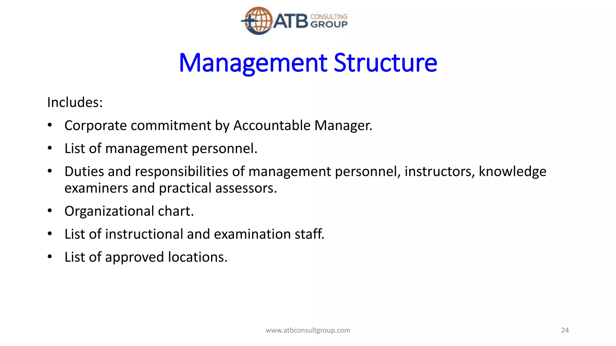 Management Structure
Includes:
• Corporate commitment by Accountable Manager.
• List of management personnel.
• Duties and responsibilities of management personnel, instructors, knowledge
examiners and practical assessors.
• Organizational chart.
• List of instructional and examination staff.
• List of approved locations.
24www.atbconsultgroup.com
 