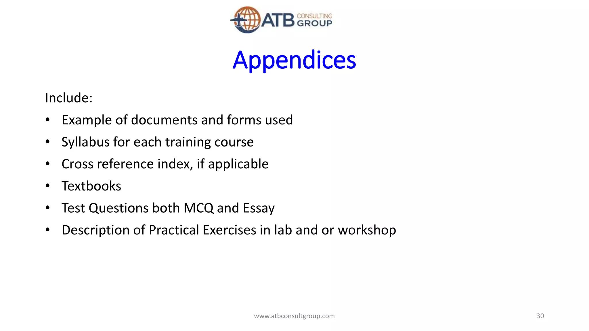 Appendices
Include:
• Example of documents and forms used
• Syllabus for each training course
• Cross reference index, if applicable
• Textbooks
• Test Questions both MCQ and Essay
• Description of Practical Exercises in lab and or workshop
30www.atbconsultgroup.com
 