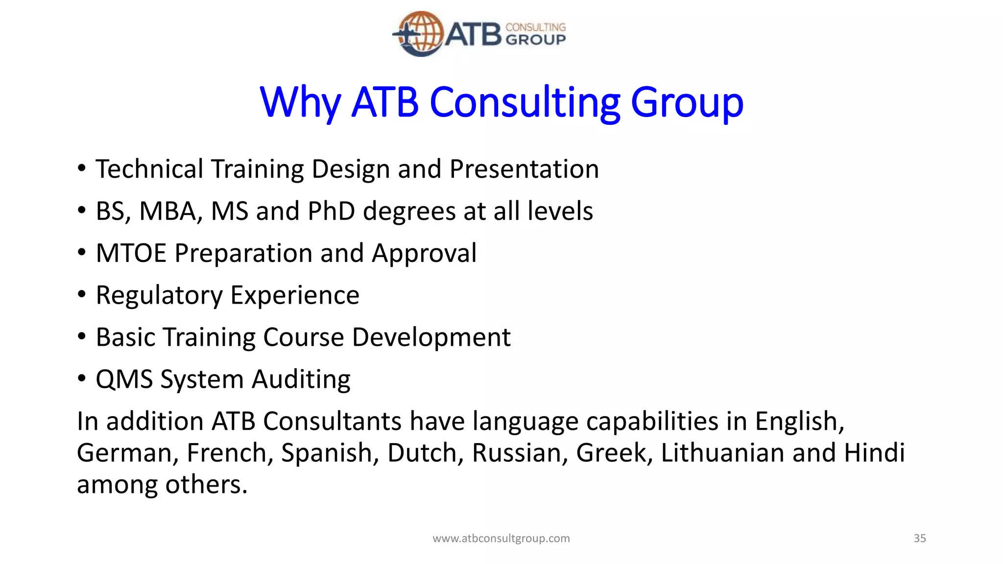 Why ATB Consulting Group
• Technical Training Design and Presentation
• BS, MBA, MS and PhD degrees at all levels
• MTOE Preparation and Approval
• Regulatory Experience
• Basic Training Course Development
• QMS System Auditing
In addition ATB Consultants have language capabilities in English,
German, French, Spanish, Dutch, Russian, Greek, Lithuanian and Hindi
among others.
35www.atbconsultgroup.com
 