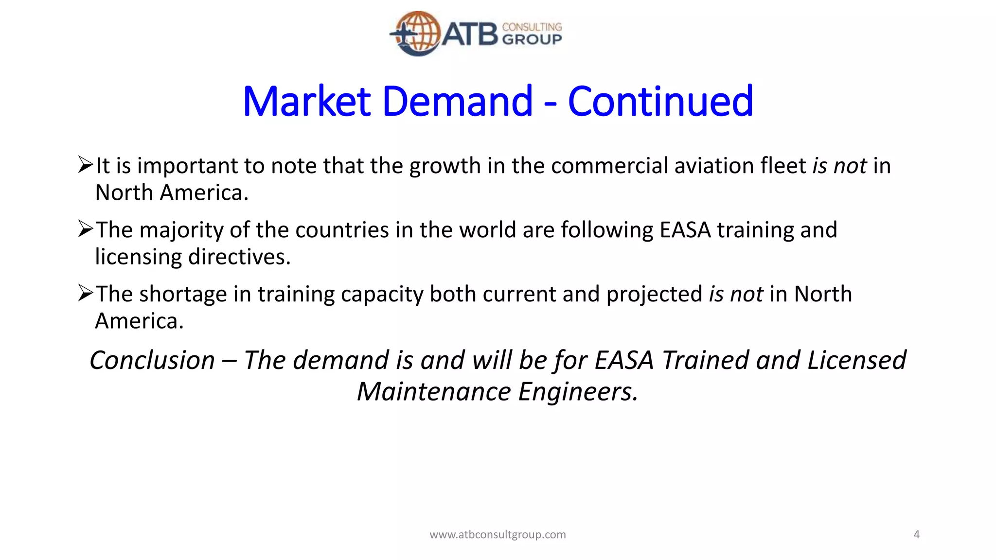 Market Demand - Continued
It is important to note that the growth in the commercial aviation fleet is not in
North America.
The majority of the countries in the world are following EASA training and
licensing directives.
The shortage in training capacity both current and projected is not in North
America.
Conclusion – The demand is and will be for EASA Trained and Licensed
Maintenance Engineers.
4www.atbconsultgroup.com
 