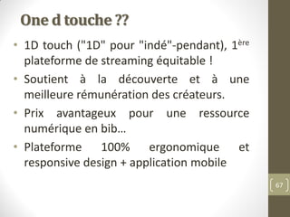 One d touche ??
• 1D touch ("1D" pour "indé"-pendant), 1ère
plateforme de streaming équitable !
• Soutient à la découverte...