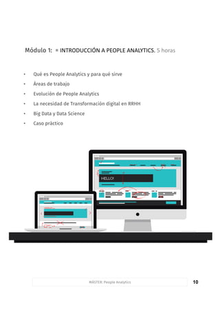 10
Módulo 1: = INTRODUCCIÓN	A	PEOPLE	ANALYTICS.	5	horas
• Qué es People Analytics y para qué sirve
• Áreas de trabajo
• Evolución de People Analytics
• La necesidad de Transformación digital en RRHH
• Big Data y Data Science
• Caso práctico
MÁSTER: People Analytics
 