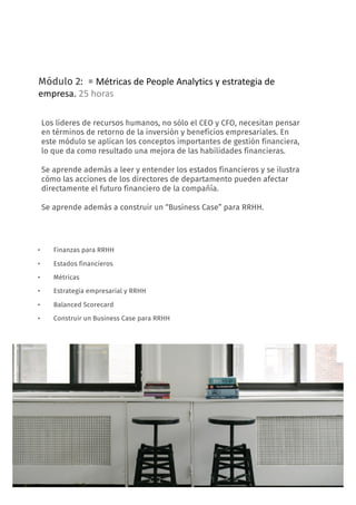 11
Módulo 2: = Métricas	de	People	Analytics	y	estrategia	de	
empresa.	25	horas
• Finanzas para RRHH
• Estados financieros
• Métricas
• Estrategia empresarial y RRHH
• Balanced Scorecard
• Construir un Business Case para RRHH
FORMACIÓN: People Analytics, decisiones basadas en datos
Los líderes de recursos humanos, no sólo el CEO y CFO, necesitan pensar
en términos de retorno de la inversión y beneficios empresariales. En
este módulo se aplican los conceptos importantes de gestión financiera,
lo que da como resultado una mejora de las habilidades financieras.
Se aprende además a leer y entender los estados financieros y se ilustra
cómo las acciones de los directores de departamento pueden afectar
directamente el futuro financiero de la compañía.
Se aprende además a construir un “Business Case” para RRHH.
 