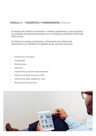 12
Módulo 3: = ESTADÍSTICA	Y	HERRAMIENTAS.	50	horas
• Introducción a los datos
• Probabilidad
• Distribuciones
• Inferencia
• Experimentos y estudios observacionales
• Inferencia de datos numéricos: SPSS
• Inferencia de datos categóricos: SPSS
• Reporting y Visualizaciones
FORMACIÓN: People Analytics, decisiones basadas en datos
El objetivo del módulo es aprender a resolver problemas y casos prácticos
en la gestión de Recursos Humanos con un enfoque cuantitativo utilizando
SPSS y Excel.
El módulo nos ayuda a Interpretar críticamente los sistemas de
información y su utilidad en la gestión de los recursos humanos
 