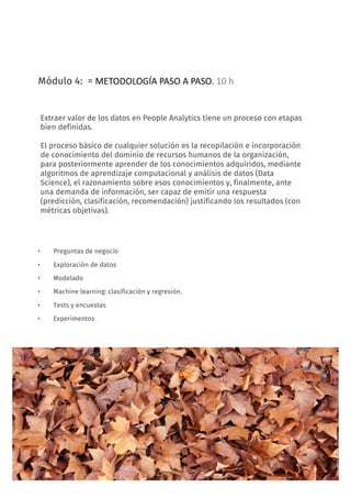 13
Módulo 4: = METODOLOGÍA	PASO	A	PASO.	10	h
• Preguntas de negocio
• Exploración de datos
• Modelado
• Machine learning: clasificación y regresión.
• Tests y encuestas
• Experimentos
CURSO: Big Data & Data Science para data leaders
Extraer valor de los datos en People Analytics tiene un proceso con etapas
bien definidas.
El proceso básico de cualquier solución es la recopilación e incorporación
de conocimiento del dominio de recursos humanos de la organización,
para posteriormente aprender de los conocimientos adquiridos, mediante
algoritmos de aprendizaje computacional y análisis de datos (Data
Science), el razonamiento sobre esos conocimientos y, finalmente, ante
una demanda de información, ser capaz de emitir una respuesta
(predicción, clasificación, recomendación) justificando los resultados (con
métricas objetivas).
 