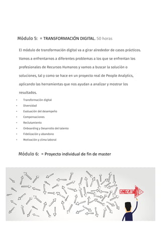 14
Módulo 5: = TRANSFORMACIÓN	DIGITAL.	50	horas
• Transformación digital
• Diversidad
• Evaluación del desempeño
• Compensaciones
• Reclutamiento
• Onboarding y Desarrollo del talento
• Fidelización y abandono
• Motivación y clima laboral
Módulo 6: = Proyecto	individual	de	fin	de	master
El módulo de transformación digital va a girar alrededor de casos prácticos.
Vamos a enfrentarnos a diferentes problemas a los que se enfrentan los
profesionales de Recursos Humanos y vamos a buscar la solución o
soluciones, tal y como se hace en un proyecto real de People Analytics,
aplicando las herramientas que nos ayudan a analizar y mostrar los
resultados.
 