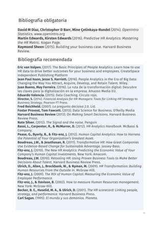 16
David M Diaz, Christopher D Barr, Mine Çetinkaya-Rundel (2014). OpenIntro
Statistics. www.openintro.org
Martin Edwards, Kirsten Edwards (2016). Predictive HR Analytics: Mastering
the HR Metric. Kogan Page.
Raymond Sheen (2015). Building your business case. Harvard Business
Review.
Bibliografía obligatoria
Bibliografía recomendada
Eric van Vulpen. (2017). The Basic Principles of People Analytics: Learn how to use
HR data to drive better outcomes for your business and employees. CreateSpace
Independent Publishing Platform
Jean Paul Isson, Jesse S. Harriott. (2016). People Analytics in the Era of Big Data:
Changing the Way You Attract, Acquire, Develop, and Retain Talent. Wiley.
Juan Bueno, May Ferreira. (2016). La ruta de la transformación digital: Descubre
las claves para la digitalización en la empresa. Amazon Media EU.
Eduardo Valencia. (2015). Data Coaching. Círculo rojo.
Director, S. (2014). Financial Analysis for HR Managers: Tools for Linking HR Strategy to
Business Strategy. Pearson FT Press.
Fred Reichheld. (2007). La pregunta decisiva 2.0. Lid.
Foster Provost, Tom Fawcett. (2013). Data Science for Business. O'Reilly Media
Harvard Business Review (2013). On Making Smart Decisions. Harvard Business
Review Press.
Nate Silver. (2012). The Signal and the noise. Penguin
Bassi, L., Carpenter, R., & McMurrer, D. (2012). HR Analytics Handbook. McBassi &
Company.
Pease, G., Byerly, B., & Fitz-enz, J. (2012). Human Capital Analytics: How to Harness
the Potential of Your Organization’s Greatest Asset.
Boudreau, J.W., & Jesuthasan, R. (2011). Transformative HR: How Great Companies
Use Evidence-Based Change for Sustainable Advantage. Jossey-Bass.
Fitz-enz, J. (2010). The New HR Analytics: Predicting the Economic Value of Your
Company’s Human Capital Investments. New York: Amacom.
Boudreau, J.W. (2010). Retooling HR: Using Proven Business Tools to Make Better
Decisions About Talent. Harvard Business Review Press.
Ulrich, D., Allen, J., Brockbank, W., & Nyman, M. (2009). HR Transformation: Building
Human Resources From the Outside In. McGraw-Hill.
Fitz-enz, J. (2009). The ROI of Human Capital: Measuring the Economic Value of
Employee Performance.
Fitz-enz, J., & Davison, B. (2002). How to measure Human Resources management.
New York: McGraw-Hill.
Becker, B. E., Huselid, M. A., & Ulrich, D. (2001). The HR scorecard: Linking people,
strategy, and performance. Harvard Business Press.
Carl Sagan. (1995). El mundo y sus demonios. Planeta.
 